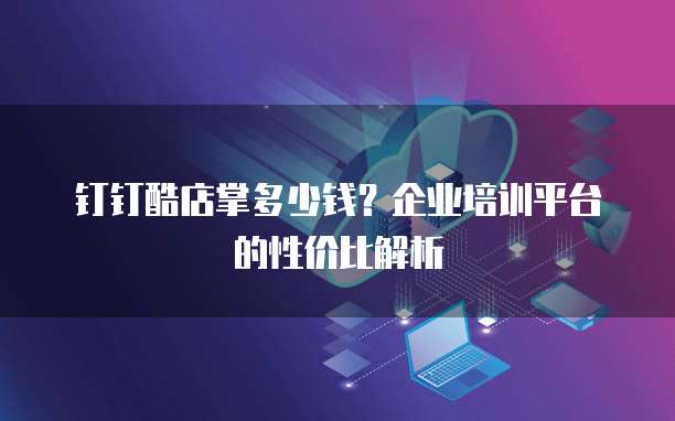 钉钉酷店掌多少钱?企业培训平台的性价比解析
