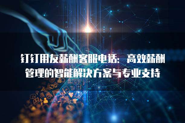 钉钉用友薪酬客服电话:高效薪酬管理的智能解决方案与专业支持
