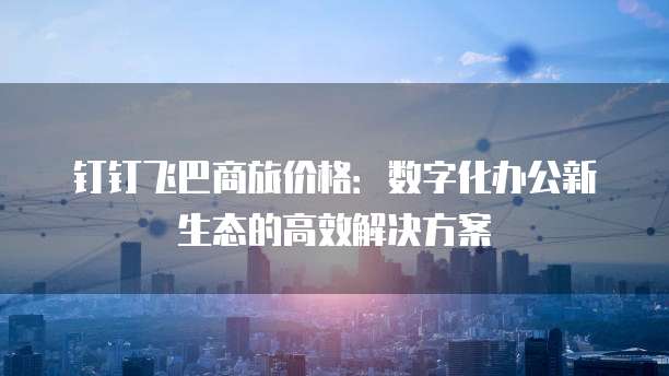 钉钉飞巴商旅价格：数字化办公新生态的高效解决方案