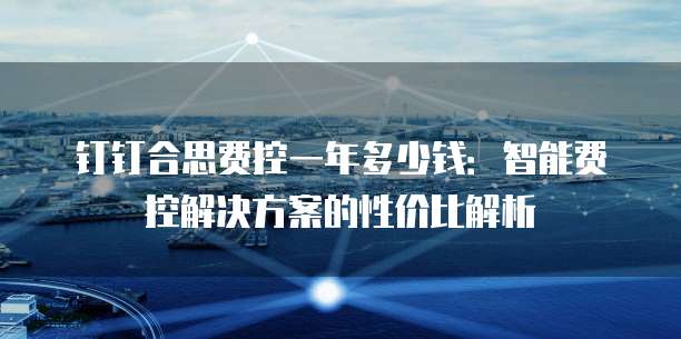 钉钉合思费控一年多少钱：智能费控解决方案的性价比解析