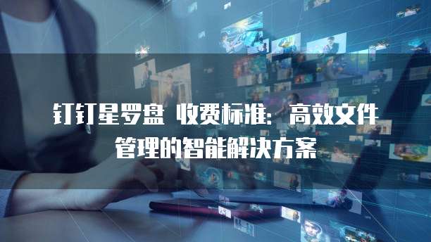 钉钉星罗盘 收费标准:高效文件管理的智能解决方案
