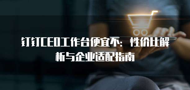 钉钉CEO工作台便宜不:性价比解析与企业适配指南