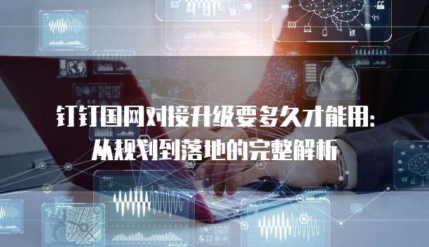 钉钉国网对接升级要多久才能用:从规划到落地的完整解析