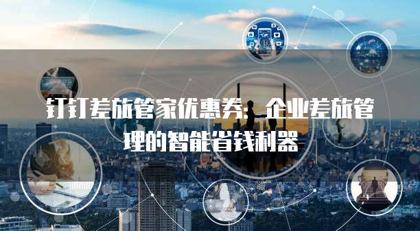 钉钉差旅管家优惠券:企业差旅管理的智能省钱利器