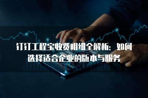 钉钉工程宝收费明细全解析:如何选择适合企业的版本与服务