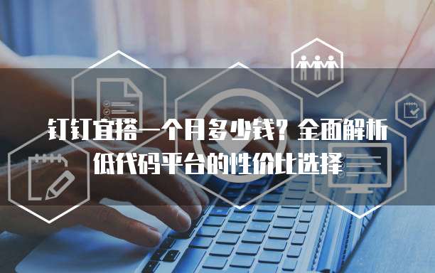 钉钉宜搭一个月多少钱?全面解析低代码平台的性价比选择