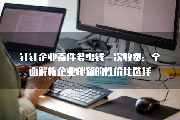钉钉企业寄件多少钱一次收费：全面解析企业邮箱的性价比选择