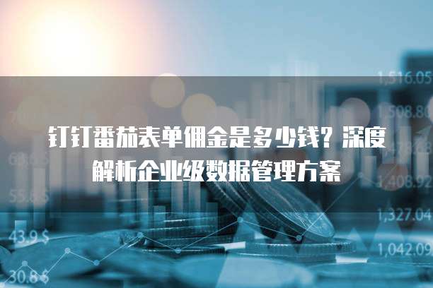 钉钉番茄表单佣金是多少钱?深度解析企业级数据管理方案