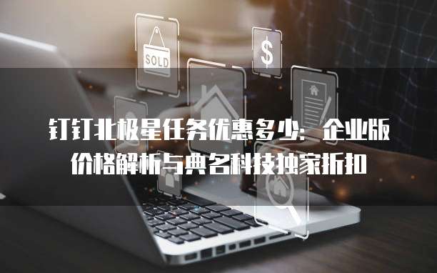 钉钉北极星任务优惠多少:企业版价格解析与典名科技独家折扣