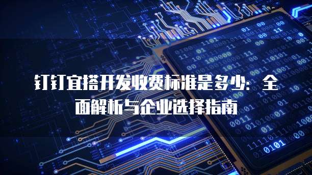 钉钉宜搭开发收费标准是多少：全面解析与企业选择指南