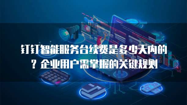 钉钉智能服务台续费是多少天内的?企业用户需掌握的关键规则