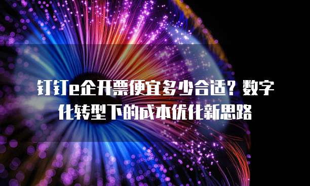 钉钉e企开票便宜多少合适？数字化转型下的成本优化新思路