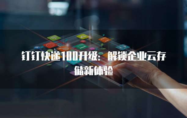 钉钉快递100升级:解锁企业云存储新体验