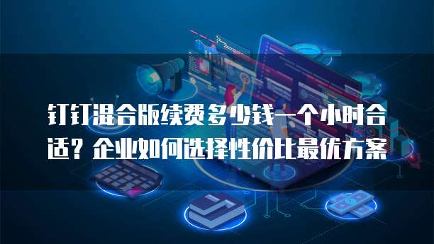 钉钉混合版续费多少钱一个小时合适？企业如何选择性价比最优方案