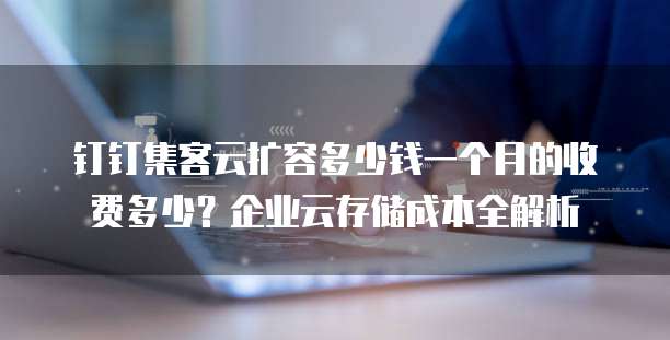 钉钉集客云扩容多少钱一个月的收费多少?企业云存储成本全解析