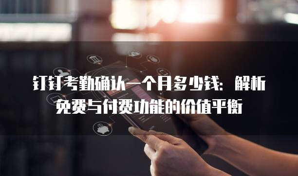 钉钉考勤确认一个月多少钱:解析免费与付费功能的价值平衡