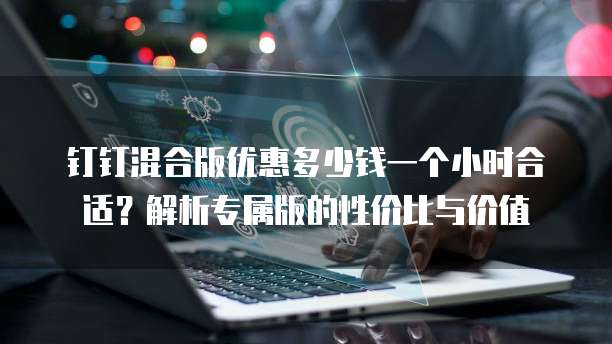 钉钉混合版优惠多少钱一个小时合适?解析专属版的性价比与价值