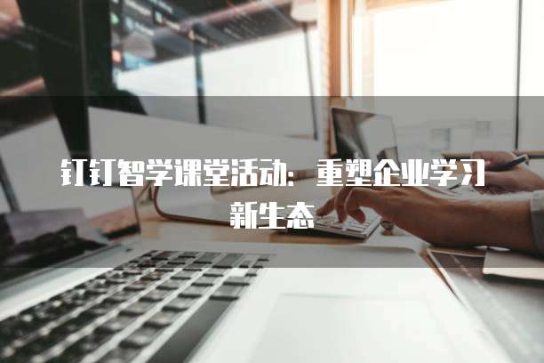 钉钉智学课堂活动:重塑企业学习新生态