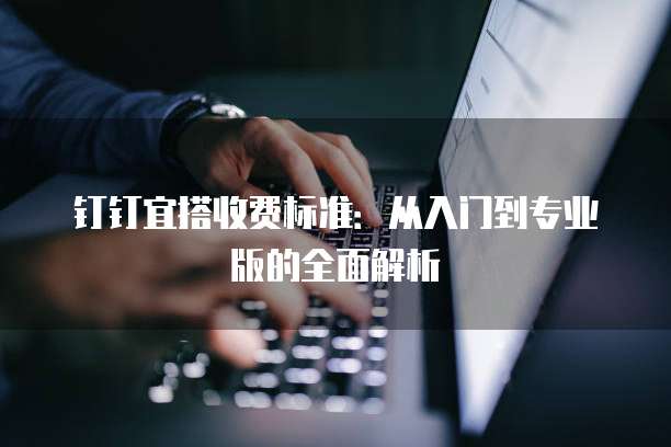 钉钉宜搭收费标准：从入门到专业版的全面解析
