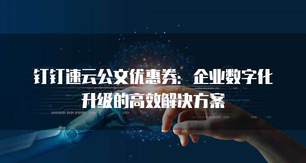 钉钉速云公文优惠券：企业数字化升级的高效解决方案