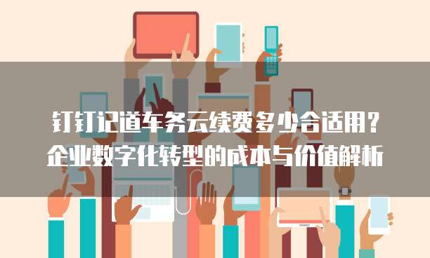 钉钉记道车务云续费多少合适用?企业数字化转型的成本与价值解析