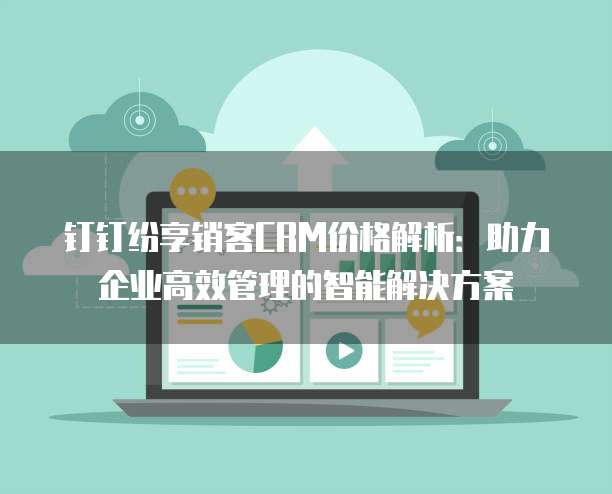 钉钉纷享销客CRM价格解析:助力企业高效管理的智能解决方案