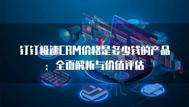钉钉极速CRM价格是多少钱的产品：全面解析与价值评估