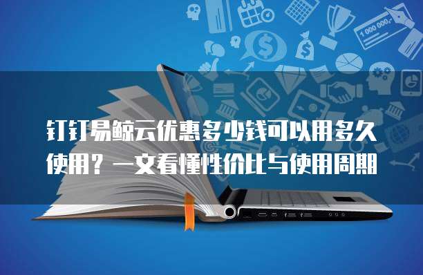 钉钉易鲸云优惠多少钱可以用多久使用？一文看懂性价比与使用周期