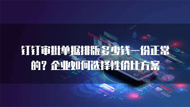 钉钉审批单据排版多少钱一份正常的?企业如何选择性价比方案
