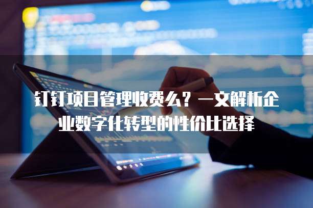 钉钉项目管理收费么?一文解析企业数字化转型的性价比选择