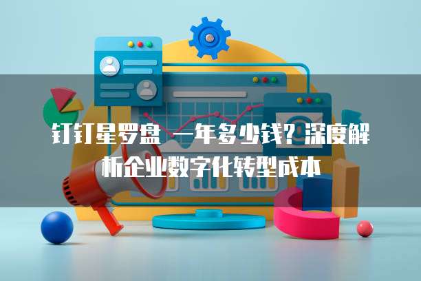 钉钉星罗盘 一年多少钱?深度解析企业数字化转型成本