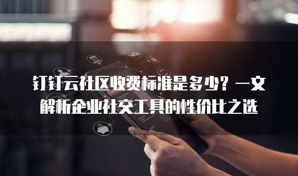 钉钉云社区收费标准是多少？一文解析企业社交工具的性价比之选
