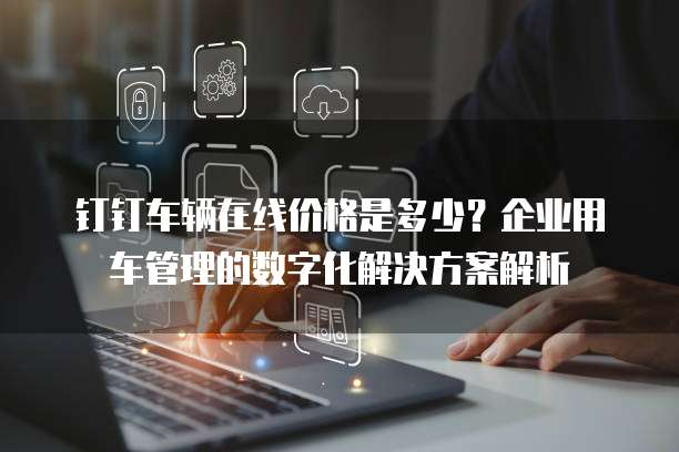 钉钉车辆在线价格是多少？企业用车管理的数字化解决方案解析