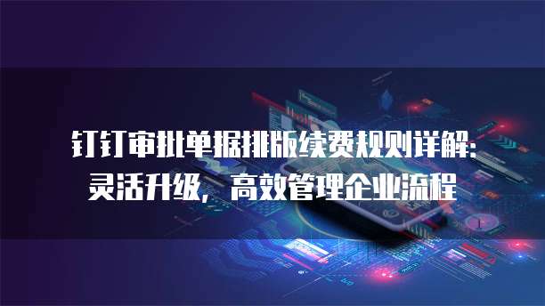 钉钉审批单据排版续费规则详解:灵活升级,高效管理企业流程
