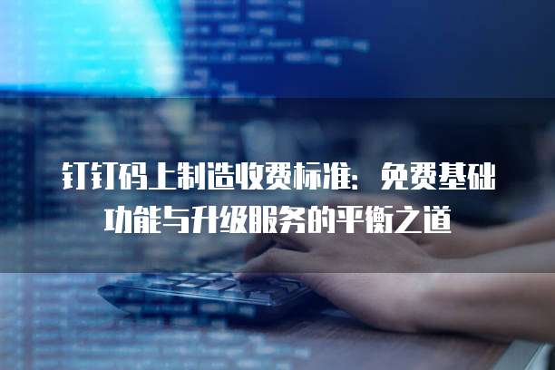 钉钉码上制造收费标准：免费基础功能与升级服务的平衡之道
