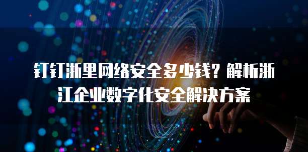 钉钉浙里网络安全多少钱?解析浙江企业数字化安全解决方案