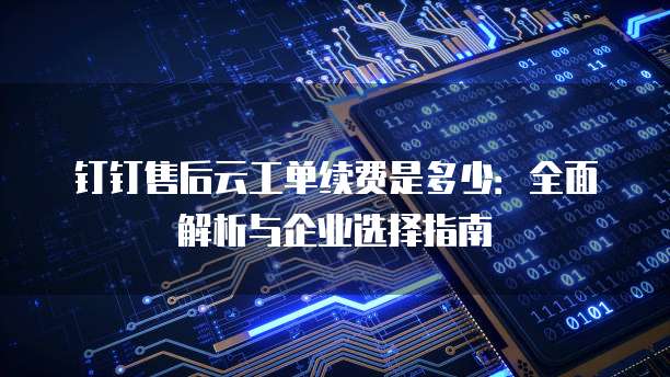 钉钉售后云工单续费是多少:全面解析与企业选择指南