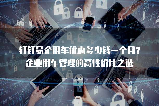 钉钉易企用车优惠多少钱一个月？企业用车管理的高性价比之选