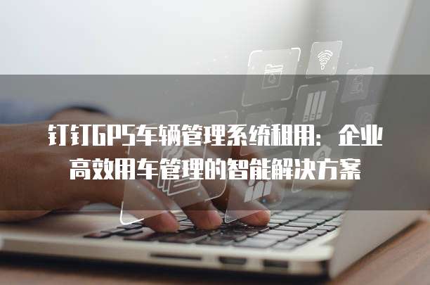 钉钉GPS车辆管理系统租用:企业高效用车管理的智能解决方案