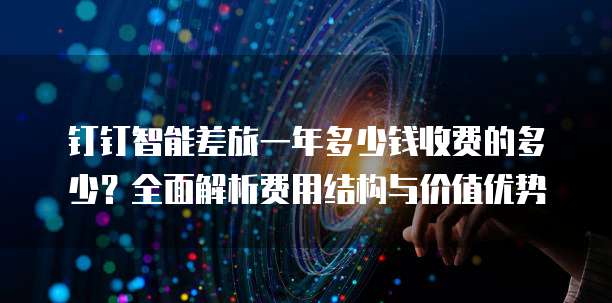 钉钉智能差旅一年多少钱收费的多少?全面解析费用结构与价值优势
