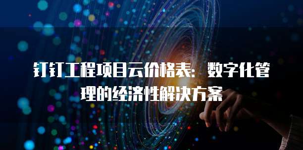 钉钉工程项目云价格表：数字化管理的经济性解决方案