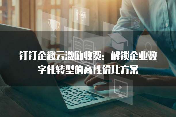 钉钉企趣云激励收费:解锁企业数字化转型的高性价比方案