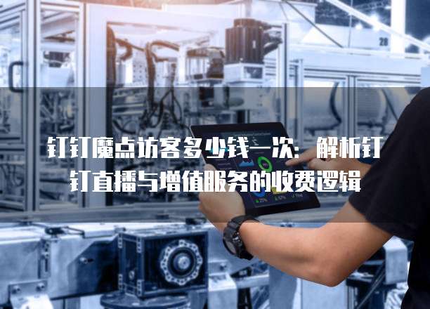 钉钉魔点访客多少钱一次:解析钉钉直播与增值服务的收费逻辑