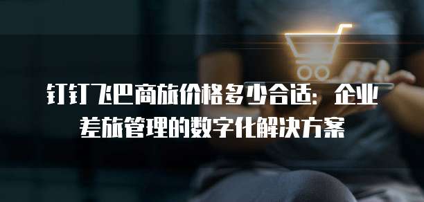 钉钉飞巴商旅价格多少合适:企业差旅管理的数字化解决方案