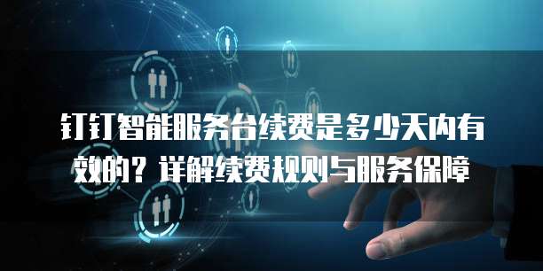 钉钉智能服务台续费是多少天内有效的?详解续费规则与服务保障