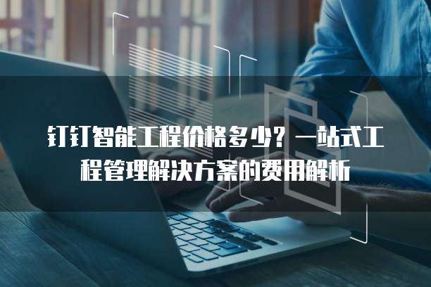 钉钉智能工程价格多少？一站式工程管理解决方案的费用解析