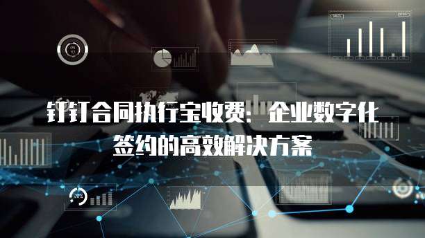 钉钉合同执行宝收费：企业数字化签约的高效解决方案