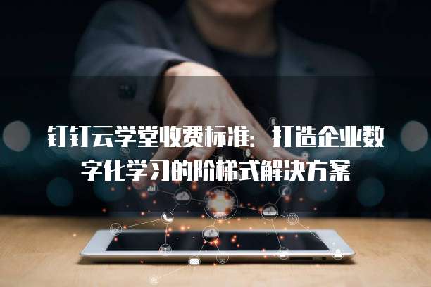 钉钉云学堂收费标准:打造企业数字化学习的阶梯式解决方案