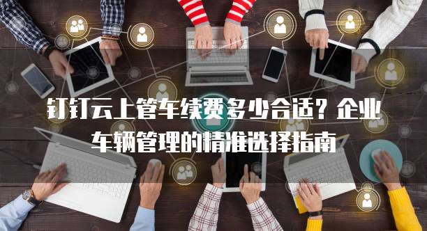 钉钉云上管车续费多少合适?企业车辆管理的精准选择指南