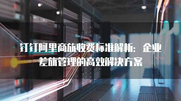 钉钉阿里商旅收费标准解析:企业差旅管理的高效解决方案